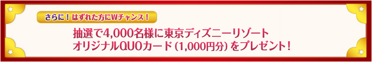 さらに!はずれた方にWチャンス!抽選で4,000名様に東京ディズニーリゾート オリジナル商品をプレゼント!
