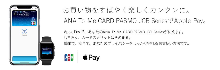 お買い物をすばやく楽しくカンタンに。ANA To Me CARD PASMO JCB SeriesでApple Pay。 Apple Payで、あなたのANA To Me CARD PASMO JCB Seriesが使えます。 もちろん、カードのメリットはそのまま。 簡単で、安全で、あなたのプライバシーをしっかり守れるお支払い方法です。