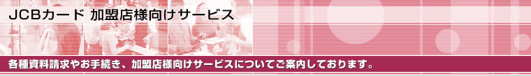 JCBカード 加盟店様向けサービス 各種資料請求やお手続き、加盟店様向けサービスについてご案内しております。