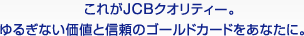 これがJCBクオリティー。 ゆるぎない価値と信頼のゴールドカードをあなたに。