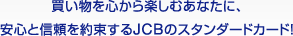 買い物を心から楽しむあなたに、 安心と信頼を約束するJCBのスタンダードカード！