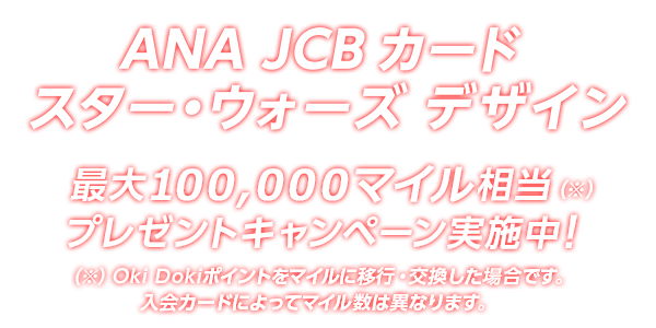 ANA JCB カード スター・ウォーズ デザイン 最大 100,000マイル相当（※）プレゼントキャンペーン実施中！（※）Oki Dokiポイントをマイルに移行・交換した場合です。入会カードによってマイル数は異なります。