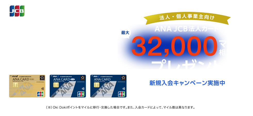  法人・個人事業主向け ANA JCB法人カード最大32,000マイル相当（※）プレゼント 新規入会キャンペーン実施中 入会期間 2024年4月1日（月）～9月30日（月）お申し込み （※）Oki Dokiポイントをマイルに移行・交換した場合です。また、入会カードによって、マイル数は異なります。