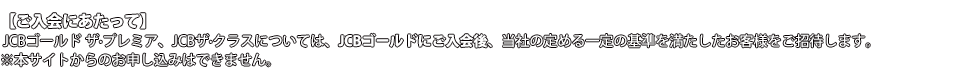 【ご入会にあたって】 JCBゴールド ザ・プレミア、JCBザ・クラスについては、JCBゴールドにご入会後、当社の定める一定の基準を満たしたお客様をご招待させていただきます。※本サイトからのお申し込みはできません。