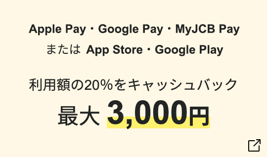 Apple Pay・Google Pay・MyJCB Pay またはApp Store・Google Play スマホ決済でお買い物 利用額の20％をキャッシュバック 最大3,000円