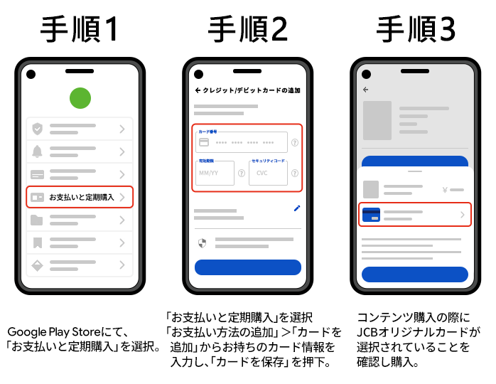 手順1 Google Playストアにて、「お支払いと定期購入」を選択。、手順2 「お支払方法の追加」＞「カードを追加」＞お持ちのカード情報を入力し、「カードを保存」を押下。、手順3 コンテンツの購入の際にJCBオリジナルシリーズカードを選択されていることを確認し購入。