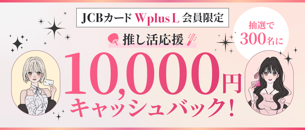 【JCBカード W plus L会員限定】推し活応援！抽選で300名に10,000円キャッシュバック