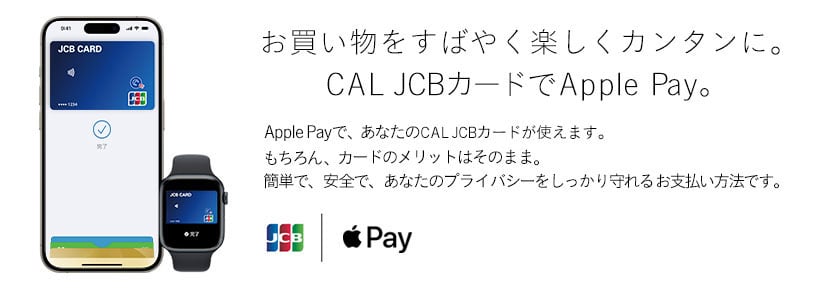 お買い物をすばやく楽しくカンタンに。CAL JCBカードでApple Pay。 Apple Payで、あなたのCAL JCBカードが使えます。 もちろん、カードのメリットはそのまま。 簡単で、安全で、あなたのプライバシーをしっかり守れるお支払い方法です。