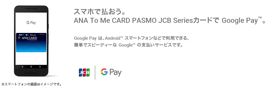 スマホで払おう。ANA To Me CARD PASMO JCB Seriesで Google Pay™。Google Pay は、Android™ スマートフォンなどで利用できる、簡単でスピーディーな Google の支払いサービスです。
