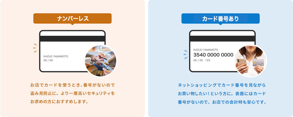 ナンバーレス：お店でカードを使うとき、番号がないので盗み見防止に。より一層高いセキュリティをお求めの方におすすめします。カード番号あり：ネットショッピングでカード番号を見ながらお買い物したい！という方に。表面にはカード番号がないので、お店での会計時も安心です。