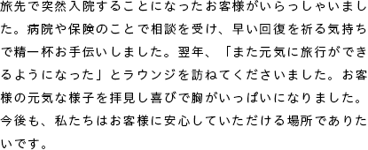 旅先で突然入院することになったお客様がいらっしゃいました。病院や保険のことで相談を受け、早い回復を祈る気持ちで精一杯お手伝いしました。翌年、「また元気に旅行ができるようになった」とラウンジを訪ねてくださいました。お客様の元気な様子を拝見し喜びで胸がいっぱいになりました。今後も、私たちはお客様に安心していただける場所でありたいです。