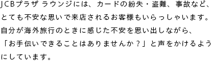 JCBプラザ ラウンジには、カードの紛失・盗難、事故など、とても不安な思いで来店されるお客様もいらっしゃいます。自分が海外旅行のときに感じた不安を思い出しながら、「お手伝いできることはありませんか？」と声をかけるようにしています。