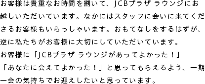 お客様は貴重なお時間を割いて、JCBプラザ ラウンジにお越しいただいています。なかにはスタッフに会いに来てくださるお客様もいらっしゃいます。おもてなしをするはずが、逆に私たちがお客様に大切にしていただいています。お客様に「JCBプラザ ラウンジがあってよかった！」「あなたに会えてよかった！」と思ってもらえるよう、一期一会の気持ちでお迎えしたいと思っています。