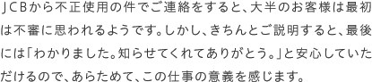 JCBから不正使用の件でご連絡をすると、大半のお客様は最初は不審に思われるようです。しかし、きちんとご説明すると、最後には「わかりました。知らせてくれてありがとう。」と安心していただけるので、あらためて、この仕事の意義を感じます。