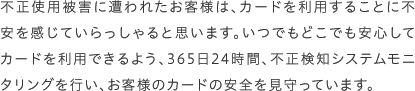 不正使用被害に遭われたお客様は、カードを利用することに不安を感じていらっしゃると思います。いつでもどこでも安心してカードを利用できるよう、365日24時間、不正検知システムモニタリングを行い、お客様のカードの安全を見守っています。