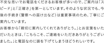 不安な思いでお電話をくださるお客様が多いので、ご案内は「スピード」と「正確さ」を第一としています。そのような状況でも、今後の手続き（警察への届け出など）は重要事項のため、丁寧にご案内しています。お客様から「親切に案内してくれてありがとう。」とお言葉をいただいたときは、「こちらこそ、ご連絡をいただきありがとうございました。」と電話なのに頭を下げてしまうほどうれしいです。