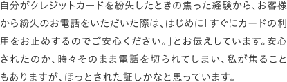 自分がクレジットカードを紛失したときの焦った経験から、お客様から紛失のお電話をいただいた際は、はじめに「すぐにカードの利用をお止めするのでご安心ください。」とお伝えしています。安心されたのか、時々そのまま電話を切られてしまい、私が焦ることもありますが、ほっとされた証しかなと思っています。