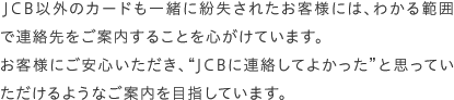 JCB以外のカードも一緒に紛失されたお客様には、わかる範囲で連絡先をご案内することを心がけています。お客様にご安心いただき、“JCBに連絡してよかった”と思っていただけるようなご案内を目指しています。