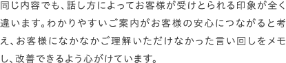 同じ内容でも、話し方によってお客様が受けとられる印象が全く違います。わかりやすいご案内がお客様の安心につながると考え、お客様になかなかご理解いただけなかった言い回しをメモし、改善できるよう心がけています。