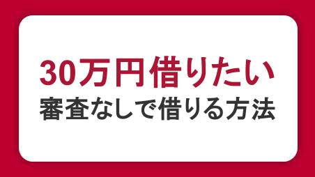 30万円を借りたいときの方法｜審査なしでお金を借りる手段と審査のポイントを解説