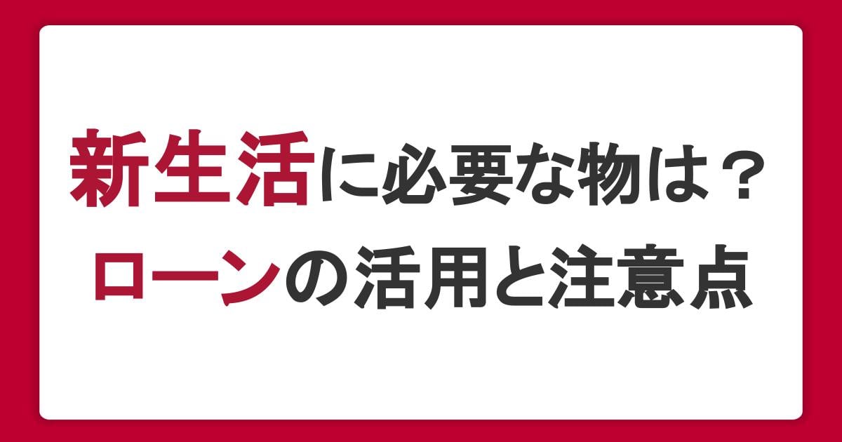 新生活に必要な物は？お金に困ったときのローンの活用と注意点