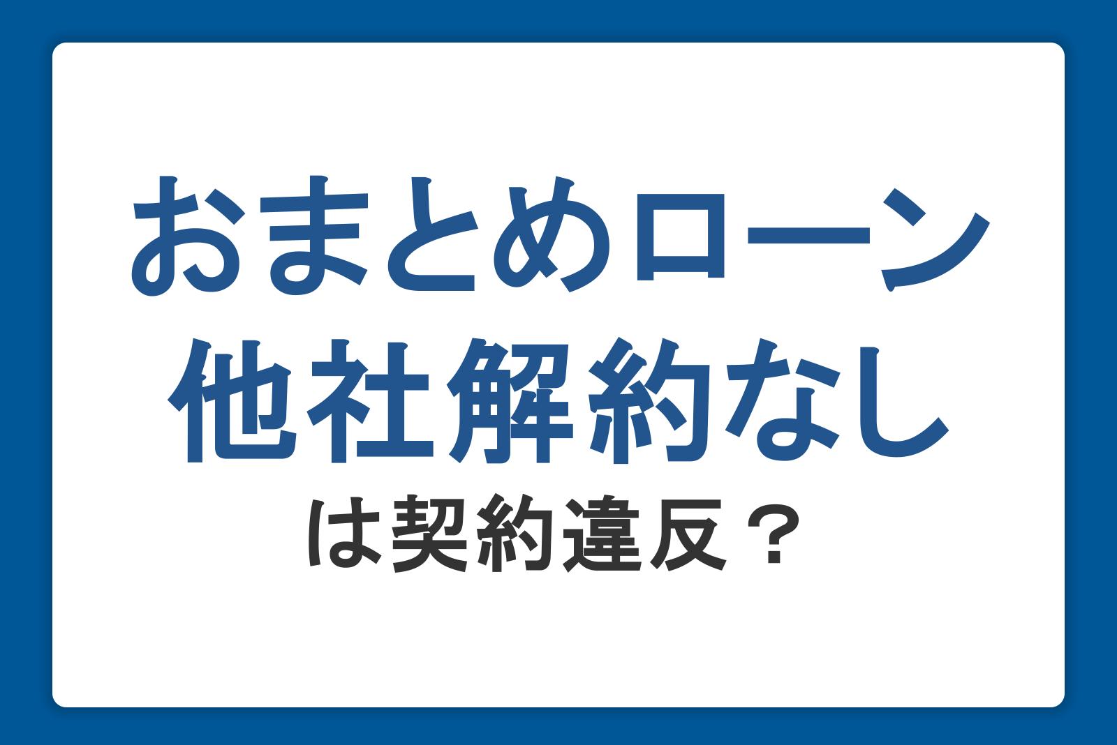 おまとめローンは他社解約なしだと契約違反になる？リスクや利用時の注意点を紹介