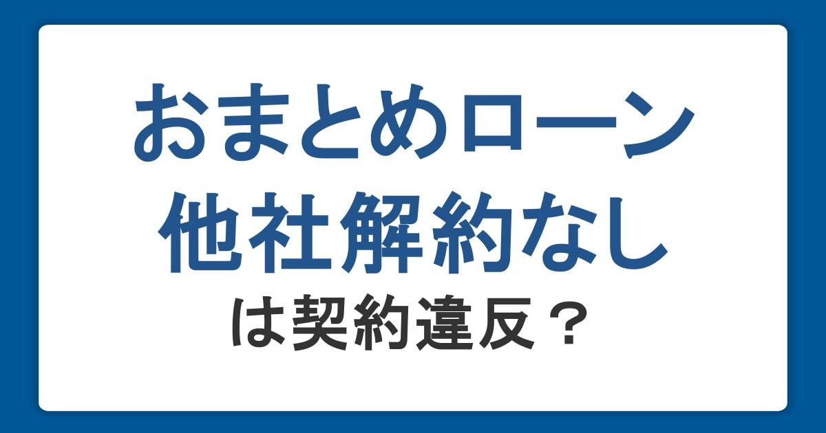 おまとめローンは他社解約なしだと契約違反になる？リスクや利用時の注意点を紹介