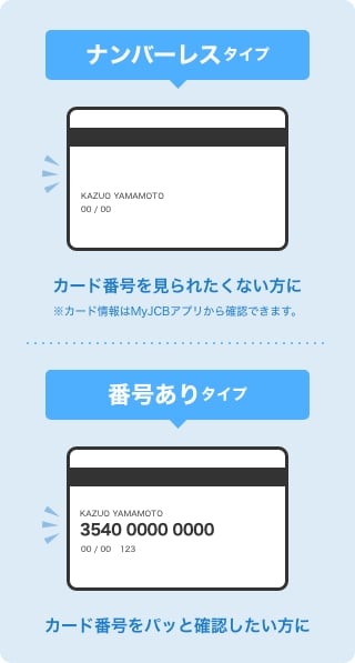 ナンバーレスタイプ カード番号を見られたくない方に※カード情報はMyJCBアプリから確認できます。 カード番号ありタイプ カード番号をパッと確認したい方に