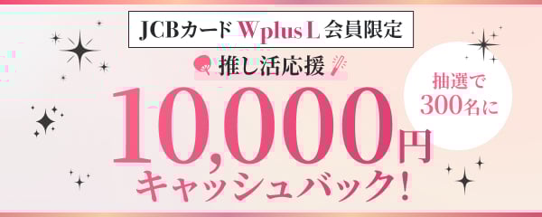 JCBカードWplusL会員限定 推し活応援 抽選で300名に10,000円キャッシュバック！