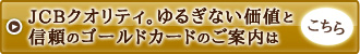 JCBクオリティ。ゆるぎない価値と信頼のゴールドカードのご案内はこちら