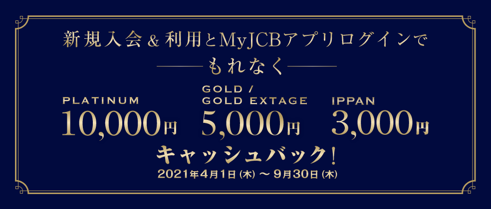 新規入会&利用とMyJCBアプリログインでもれなく、platinum10,000円、gold／goldextage5,000円、ippan3,000円キャッシュバック！