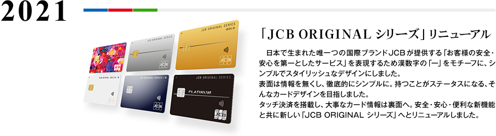 2021 「JCB ORIGINAL シリーズ」 リニューアル 日本で生まれた唯一つの国際ブランドJCB が提供する「お客様の安全・安心を第一としたサービス」を表現するため漢数字の「一」をモチーフに、シンプルでスタイリッシュなデザインにしました。表面は情報を無くし、徹底的にシンプルに。持つことがステータスになる、そんなカードデザインを目指しました。タッチ決済を搭載し、大事なカード情報は裏面へ。安全・安心・便利な新機能と共に新しい「 JCB ORIGINAL シリーズ」へとリニューアルしました。
