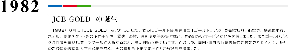 1982 「JCB GOLD」の誕生 1982年6月に「JCB GOLD」を発行しました。さらにゴールド会員専用の「ゴールドデスク」が設けられ、航空券、鉄道乗車券、ホテル、劇場チケット等の予約手配や、紛失・盗難、住所変更等の受付など、きめ細かいサービスが好評を博しました。またゴールドデスクは何度も電話応対コンクールで入賞するなど、高い評価を得ています。このほか、国内・海外旅行傷害保険が付帯されたことで、旅行のたびに保険に加入する必要もなく、その費用も不要であることから好評を得ました。
