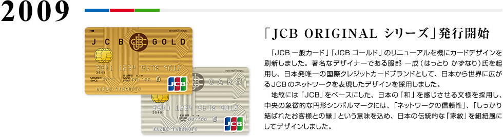 2009 「JCB ORIGINAL シリーズ」発行開始 「JCB一般カード」「JCBゴールド」のリニューアルを機にカードデザインを刷新しました。著名なデザイナーである服部 一成（はっとり かずなり）氏を起用し、日本発唯一の国際クレジットカードブランドとして、日本から世界に広がるJCBのネットワークを表現したデザインを採用しました。　地紋には「JCB」をベースにした、日本の「和」を感じさせる文様を採用し、中央の象徴的な円形シンボルマークには、「ネットワークの信頼性」、「しっかり結ばれたお客様との縁」という意味を込め、日本の伝統的な「家紋」を組紐風にしてデザインしました。