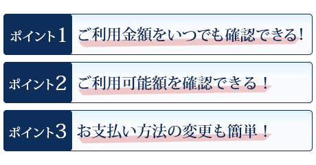 ポイント1 ご利用金額をいつでも確認できる！ ポイント2 ご利用可能額を確認できる！ ポイント3 お支払い方法の変更も簡単！