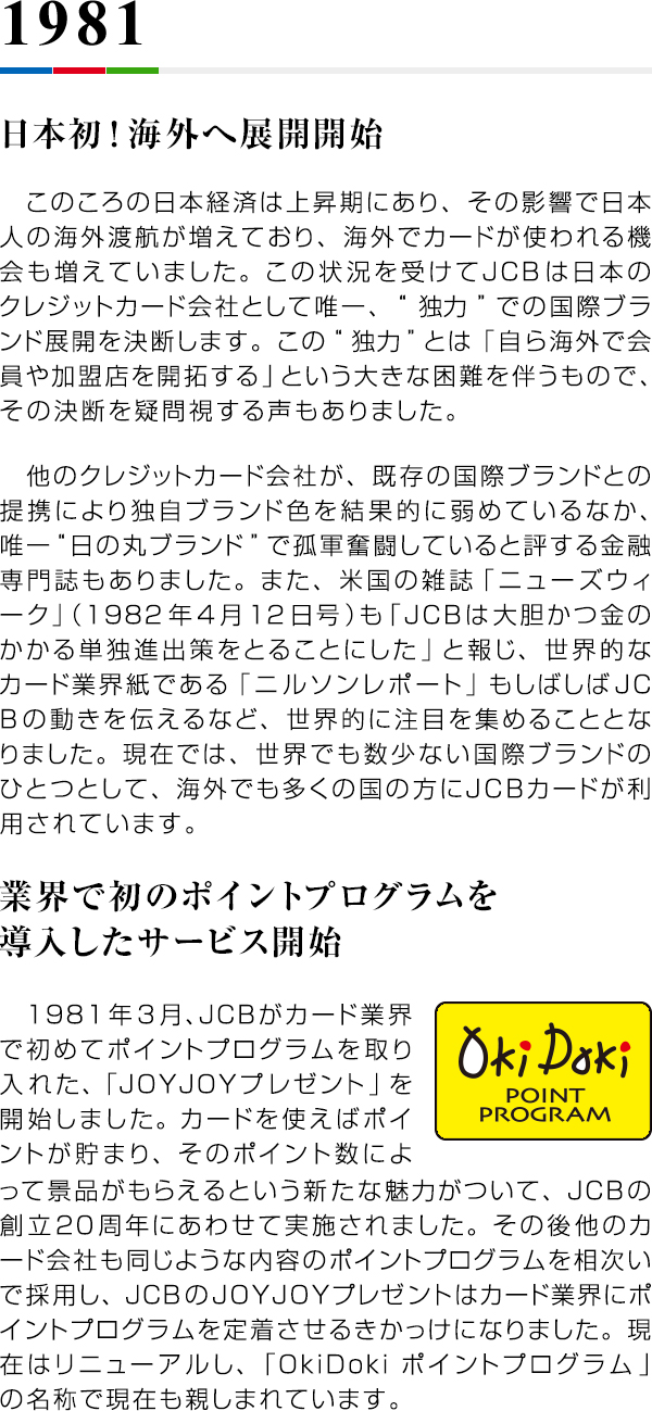 1981 日本初！海外へ展開開始 このころの日本経済は上昇期にあり、その影響で日本人の海外渡航が増えており、海外でカードが使われる機会も増えていました。この状況を受けてJCBは日本のクレジットカード会社として唯一、“独力”での国際ブランド展開を決断します。この“独力”とは「自ら海外で会員や加盟店を開拓する」という大きな困難を伴うもので、その決断を疑問視する声もありました。　他のクレジットカード会社が、既存の国際ブランドとの提携により独自ブランド色を結果的に弱めているなか、唯一“日の丸ブランド”で孤軍奮闘していると評する金融専門誌もありました。また、米国の雑誌「ニューズウィーク」（1982年4月12日号）も「JCBは大胆かつ金のかかる単独進出策をとることにした」と報じ、世界的なカード業界紙である「ニルソンレポート」もしばしばJCBの動きを伝えるなど、世界的に注目を集めることとなりました。現在では、世界でも数少ない国際ブランドのひとつとして、海外でも多くの国の方にJCBカードが利用されています。 業界で初のポイントプログラムを導入したサービス開始 1981年3月、JCBがカード業界で初めてポイントプログラムを取り入れた、「JOYJOYプレゼント」を開始しました。カードを使えばポイントが貯まり、そのポイント数によって景品がもらえるという新たな魅力がついて、JCBの創立20周年にあわせて実施されました。その後他のカード会社も同じような内容のポイントプログラムを相次いで採用し、JCBのJOYJOYプレゼントはカード業界にポイントプログラムを定着させるきかっけになりました。現在はリニューアルし、「OkiDokiポイントプログラム」の名称で現在も親しまれています。