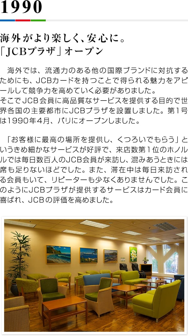 1990 海外がより楽しく、安心に。「JCBプラザ」オープン 　海外では、流通力のある他の国際ブランドに対抗するためにも、JCBカードを持つことで得られる魅力をアピールして競争力を高めていく必要がありました。そこでJCB会員に高品質なサービスを提供する目的で世界各国の主要都市にJCBプラザを設置しました。第1号は1990年4月、パリにオープンしました。　「お客様に最高の場所を提供し、くつろいでもらう」というきめ細かなサービスが好評で、来店数第1位のホノルルでは毎日数百人のJCB会員が来訪し、混みあうときには席も足りないほどでした。また、滞在中は毎日来訪される会員もいて、リピーターも少なくありませんでした。このようにJCBプラザが提供するサービスはカード会員に喜ばれ、JCBの評価を高めました。