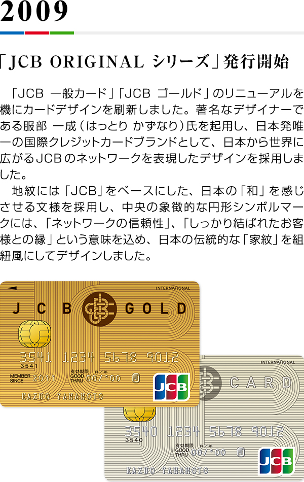2009 「JCB ORIGINAL シリーズ」発行開始 「JCB一般カード」「JCBゴールド」のリニューアルを機にカードデザインを刷新しました。著名なデザイナーである服部 一成（はっとり かずなり）氏を起用し、日本発唯一の国際クレジットカードブランドとして、日本から世界に広がるJCBのネットワークを表現したデザインを採用しました。　地紋には「JCB」をベースにした、日本の「和」を感じさせる文様を採用し、中央の象徴的な円形シンボルマークには、「ネットワークの信頼性」、「しっかり結ばれたお客様との縁」という意味を込め、日本の伝統的な「家紋」を組紐風にしてデザインしました。