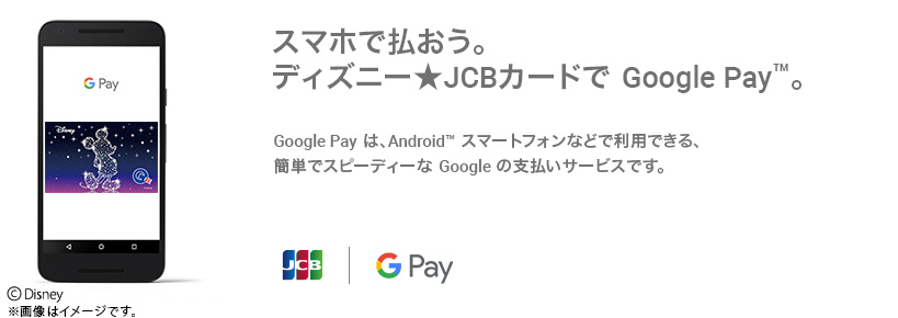 スマホで払おう。ディズニー★JCBカードで Google Pay ™。  Google Pay は、Android™スマートフォンなどで利用できる、簡単でスピーディーな Google の支払いサービスです。