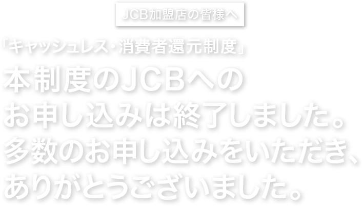 JCB加盟店の皆様へ 集客力・売上UPのチャンス到来！「キャッシュレス・消費者還元制度」お申し込みはお済みですか？
