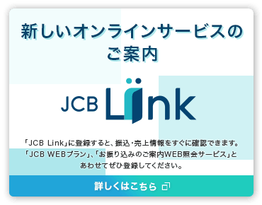 新しいオンラインサービスのご案内「JCB Link」に登録すると、振込・売上情報をすぐに確認できます。「JCB WEBプラン」、「お振り込みのご案内WEB照会サービス」とあわせてぜひ登録してください。詳しくはこちら