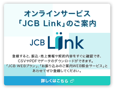 オンラインサービス「JCB Link」のご案内 登録すると、振込・売上情報や契約内容をすぐに確認でき、CSVやPDFでデータのダウンロートができます。「JCB WEBプラン」、「お振り込みのご案内WEB照会サービス」とあわせてぜひ登録してください。詳しくはこちら