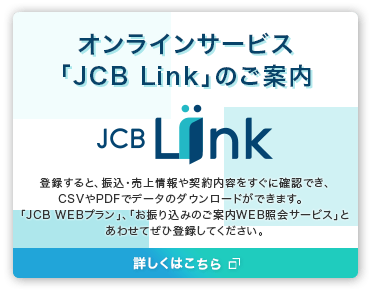 新しいオンラインサービスのご案内「JCB Link」に登録すると、振込・売上情報をすぐに確認できます。「JCB WEBプラン」、「お振り込みのご案内WEB照会サービス」とあわせてぜひ登録してください。詳しくはこちら