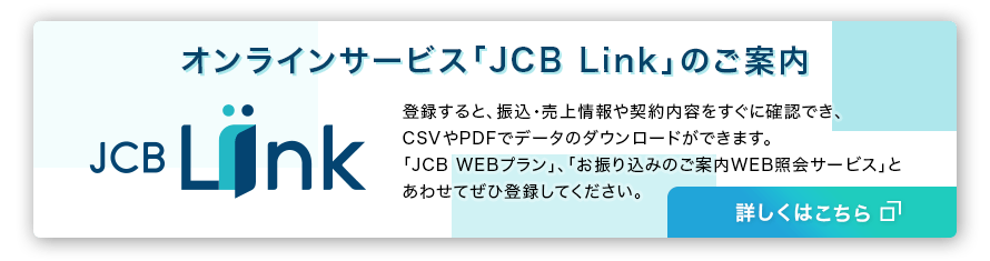 オンラインサービス「JCB Link」のご案内 登録すると、振込・売上情報や契約内容をすぐに確認でき、CSVやPDFでデータのダウンロートができます。「JCB WEBプラン」、「お振り込みのご案内WEB照会サービス」とあわせてぜひ登録してください。詳しくはこちら