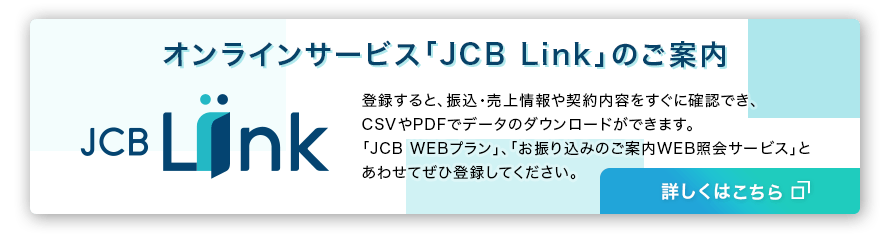 新しいオンラインサービスのご案内「JCB Link」に登録すると、振込・売上情報をすぐに確認できます。「JCB WEBプラン」、「お振り込みのご案内WEB照会サービス」とあわせてぜひ登録してください。詳しくはこちら