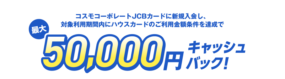 コスモコーポレートJCBカードに新規入会し、対象利用期間内にハウスカードのご利用金額条件を達成で最大50,000円キャッシュバック！