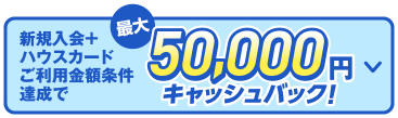 新規入会＋ハウスカードご利用金額条件達成で最大50,000円キャッシュバック！