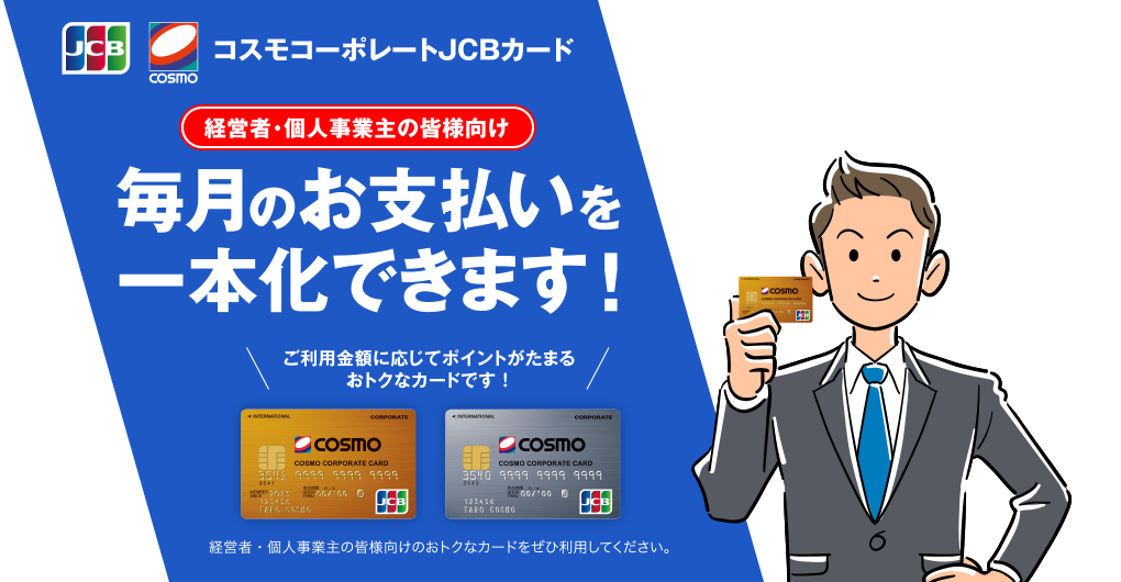 経営者・個人事業主の皆様向け コスモコーポレートJCBカード [経費管理が便利に] 毎月のお支払いを一本化できます！ ご利用金額に応じてポイントがたまるおトクなカードです！ 経営者・個人事業主の皆様向けのおトクなカードをぜひ利用してください。