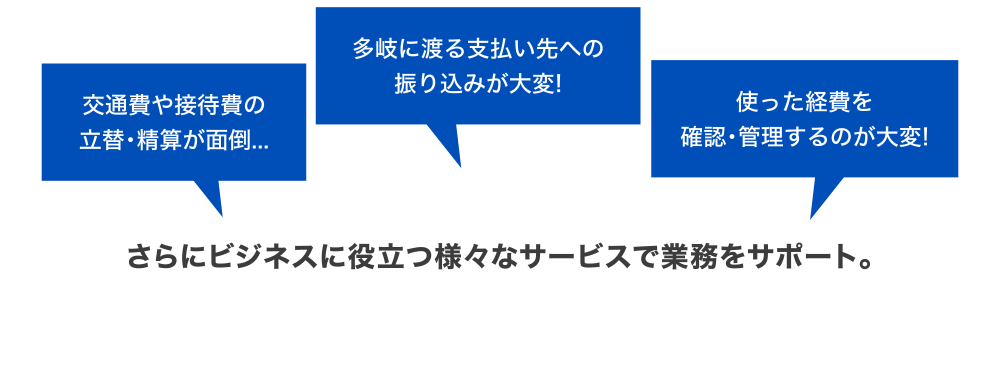 [交通費や接待費の立替・精算が面倒…] [多岐に渡る支払い先への振り込みが大変！] [使った経費を確認・管理するのが大変！] さらにビジネスに役立つ様々サービスで業務をサポート。
