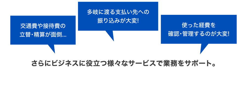 [交通費や接待費の立替・精算が面倒…] [多岐に渡る支払い先への振り込みが大変！] [使った経費を確認・管理するのが大変！] さらにビジネスに役立つ様々サービスで業務をサポート。